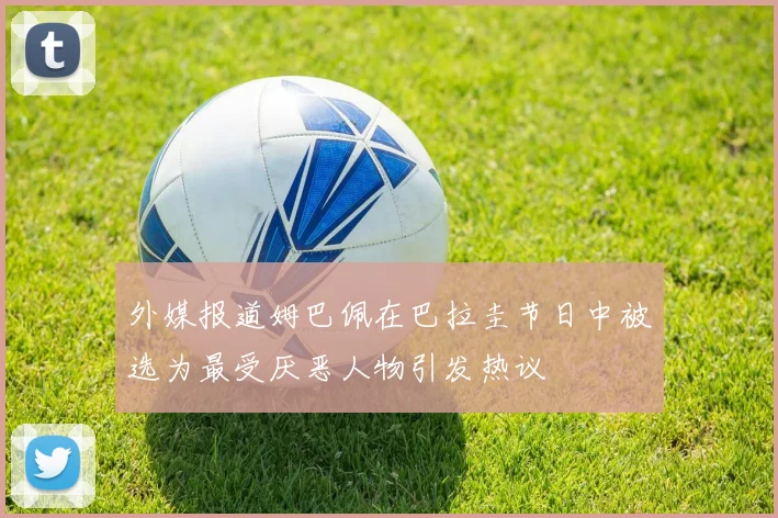 外媒报道姆巴佩在巴拉圭节日中被选为最受厌恶人物引发热议