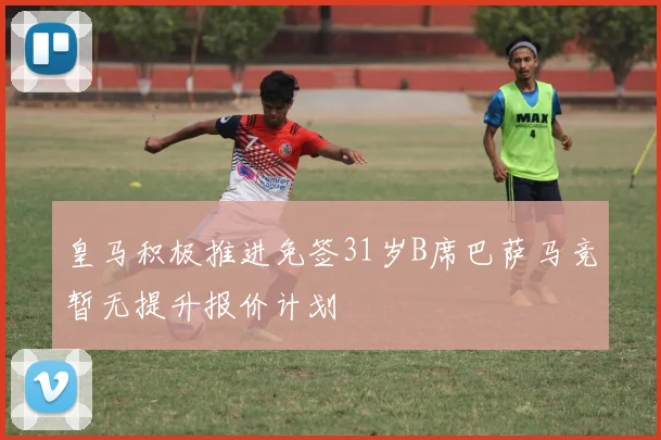 皇马积极推进免签31岁B席巴萨马竞暂无提升报价计划