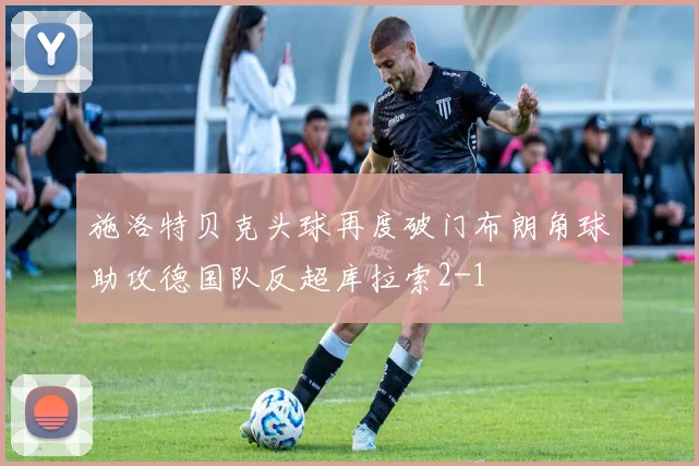施洛特贝克头球再度破门布朗角球助攻德国队反超库拉索2-1