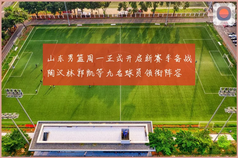 山东男篮周一正式开启新赛季备战陶汉林郭凯等九名球员领衔阵容