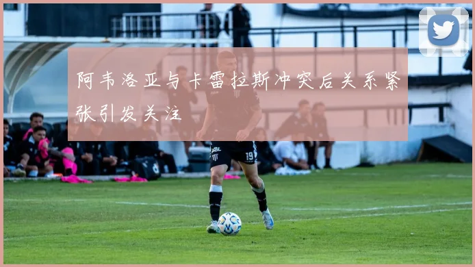 阿韦洛亚与卡雷拉斯冲突后关系紧张引发关注