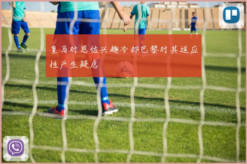 皇马对恩佐兴趣冷却巴黎对其适应性产生疑虑