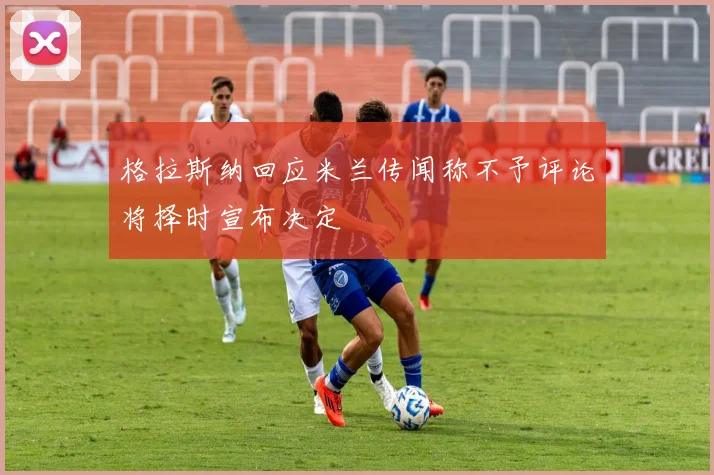 格拉斯纳回应米兰传闻称不予评论将择时宣布决定