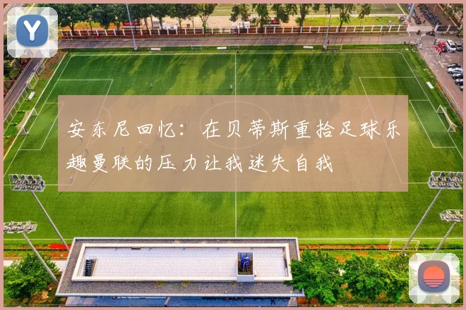 安东尼回忆：在贝蒂斯重拾足球乐趣曼联的压力让我迷失自我