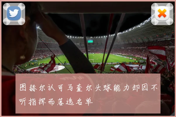图赫尔认可马奎尔头球能力却因不听指挥而落选名单