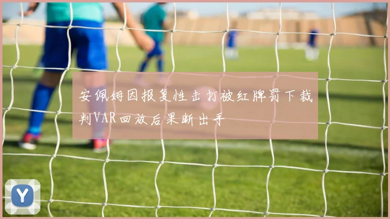 安佩姆因报复性击打被红牌罚下裁判VAR回放后果断出手