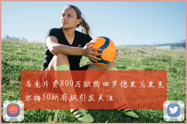 马竞斥资800万欧购回罗德里戈里克尔梅50所有权引发关注