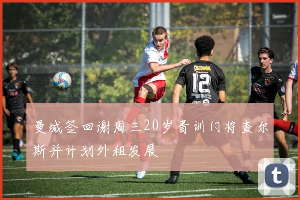 曼城签回谢周三20岁青训门将查尔斯并计划外租发展