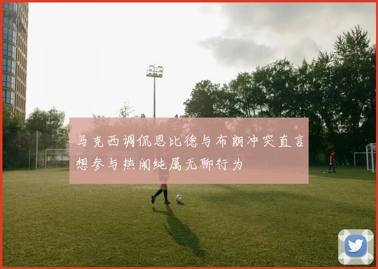 马克西调侃恩比德与布朗冲突直言想参与热闹纯属无聊行为