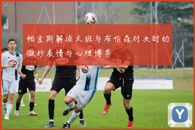 帕金斯解读文班与布伦森对决时的微妙表情与心理博弈