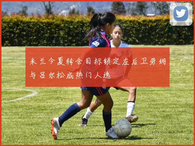 米兰今夏转会目标锁定左后卫劳姆与吕尔松成热门人选
