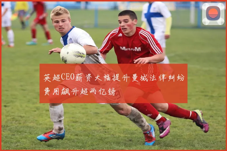 英超CEO薪资大幅提升曼城法律纠纷费用飙升超两亿镑