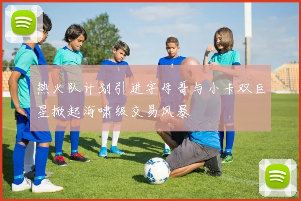 热火队计划引进字母哥与小卡双巨星掀起海啸级交易风暴