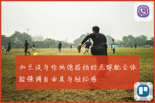加兰谈与伦纳德搭档的无球配合体验强调自由度与轻松感