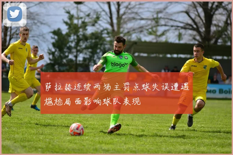 萨拉赫连续两场主罚点球失误遭遇尴尬局面影响球队表现