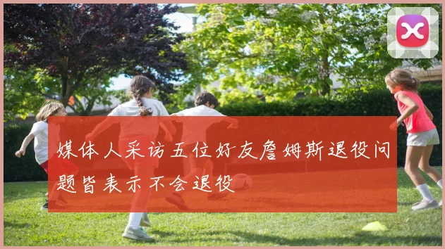 媒体人采访五位好友詹姆斯退役问题皆表示不会退役