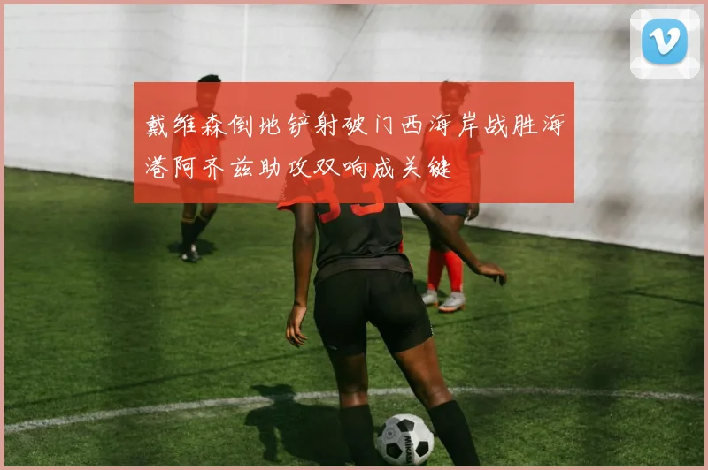 戴维森倒地铲射破门西海岸战胜海港阿齐兹助攻双响成关键