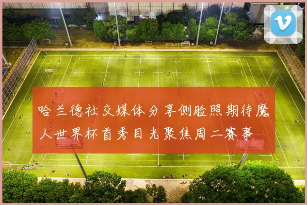 哈兰德社交媒体分享侧脸照期待魔人世界杯首秀目光聚焦周二赛事