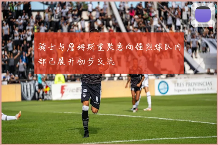 骑士与詹姆斯重聚意向强烈球队内部已展开初步交流
