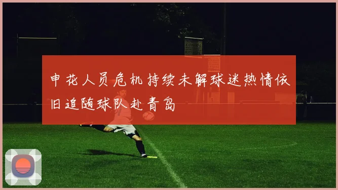 申花人员危机持续未解球迷热情依旧追随球队赴青岛