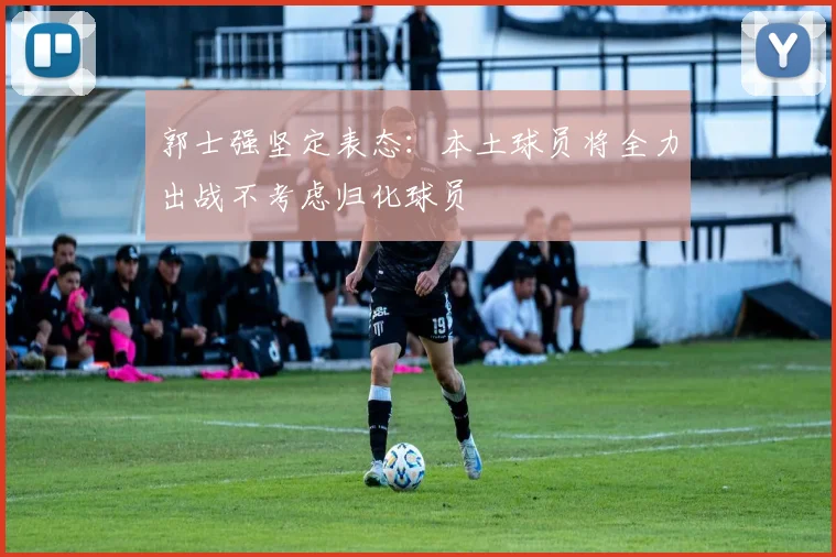 郭士强坚定表态：本土球员将全力出战不考虑归化球员